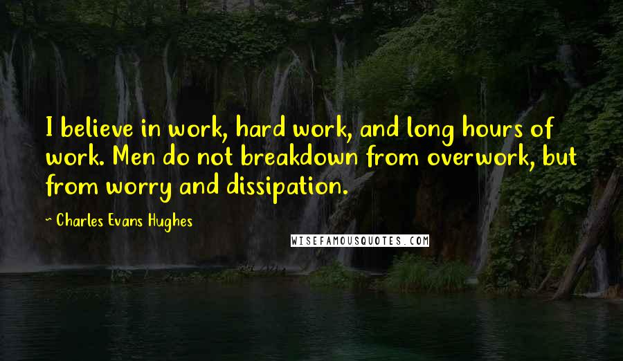Charles Evans Hughes Quotes: I believe in work, hard work, and long hours of work. Men do not breakdown from overwork, but from worry and dissipation.