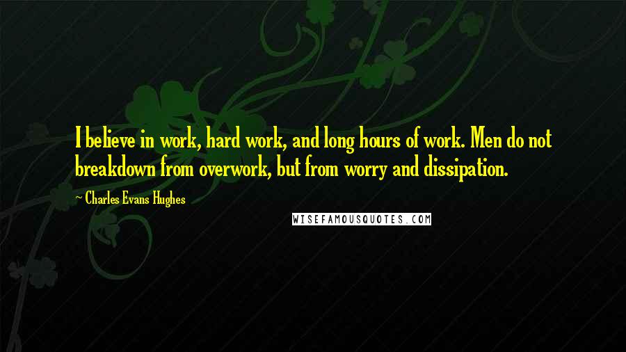 Charles Evans Hughes Quotes: I believe in work, hard work, and long hours of work. Men do not breakdown from overwork, but from worry and dissipation.