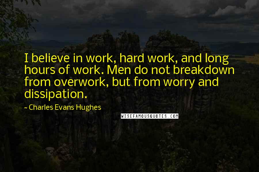 Charles Evans Hughes Quotes: I believe in work, hard work, and long hours of work. Men do not breakdown from overwork, but from worry and dissipation.