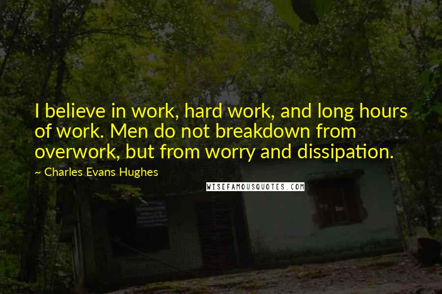 Charles Evans Hughes Quotes: I believe in work, hard work, and long hours of work. Men do not breakdown from overwork, but from worry and dissipation.