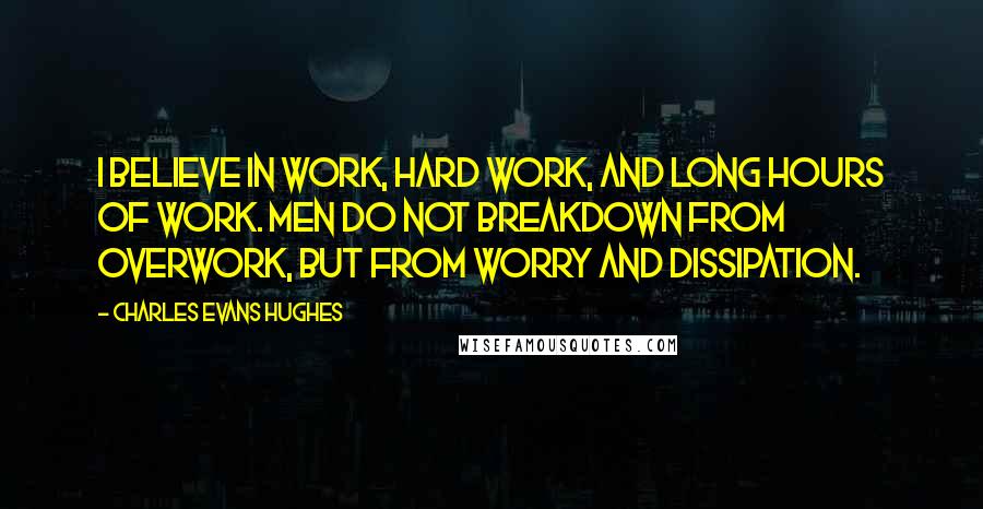 Charles Evans Hughes Quotes: I believe in work, hard work, and long hours of work. Men do not breakdown from overwork, but from worry and dissipation.