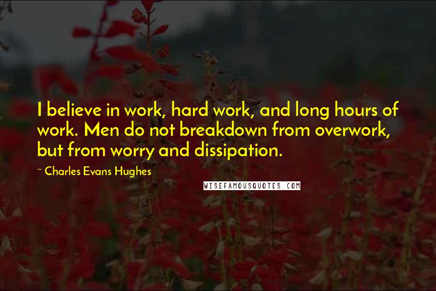 Charles Evans Hughes Quotes: I believe in work, hard work, and long hours of work. Men do not breakdown from overwork, but from worry and dissipation.