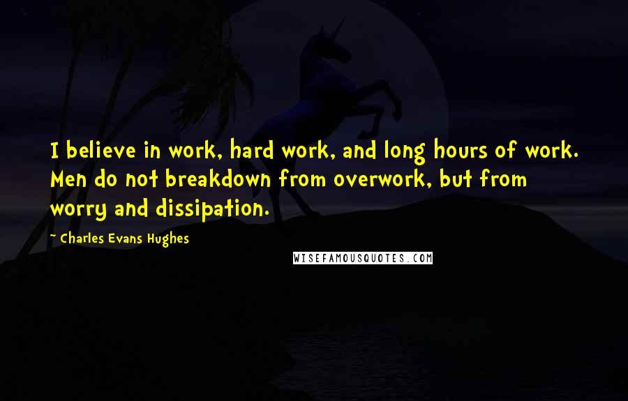 Charles Evans Hughes Quotes: I believe in work, hard work, and long hours of work. Men do not breakdown from overwork, but from worry and dissipation.
