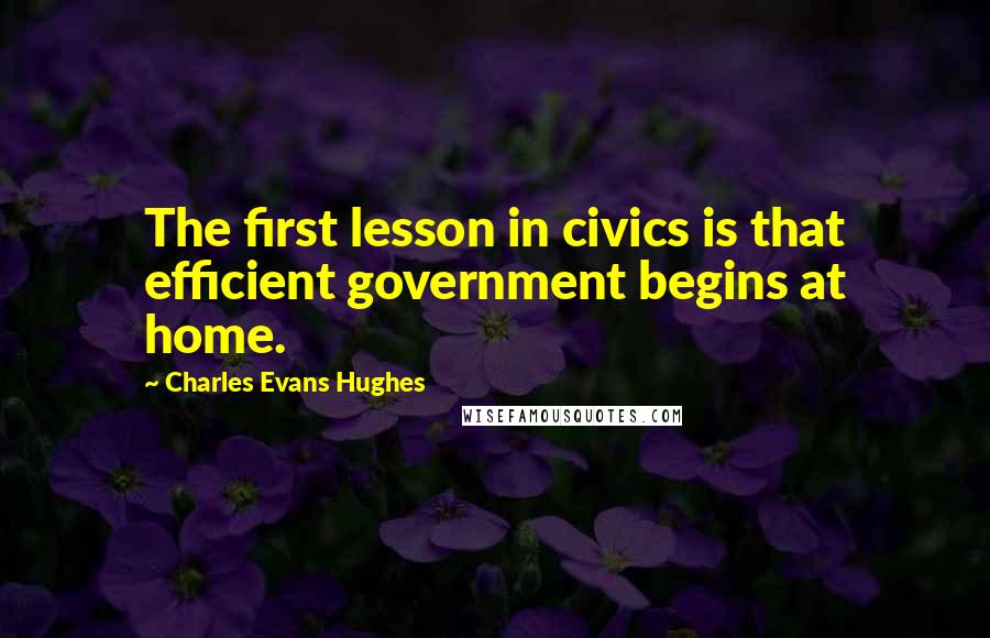 Charles Evans Hughes Quotes: The first lesson in civics is that efficient government begins at home.