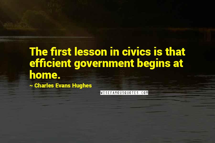 Charles Evans Hughes Quotes: The first lesson in civics is that efficient government begins at home.