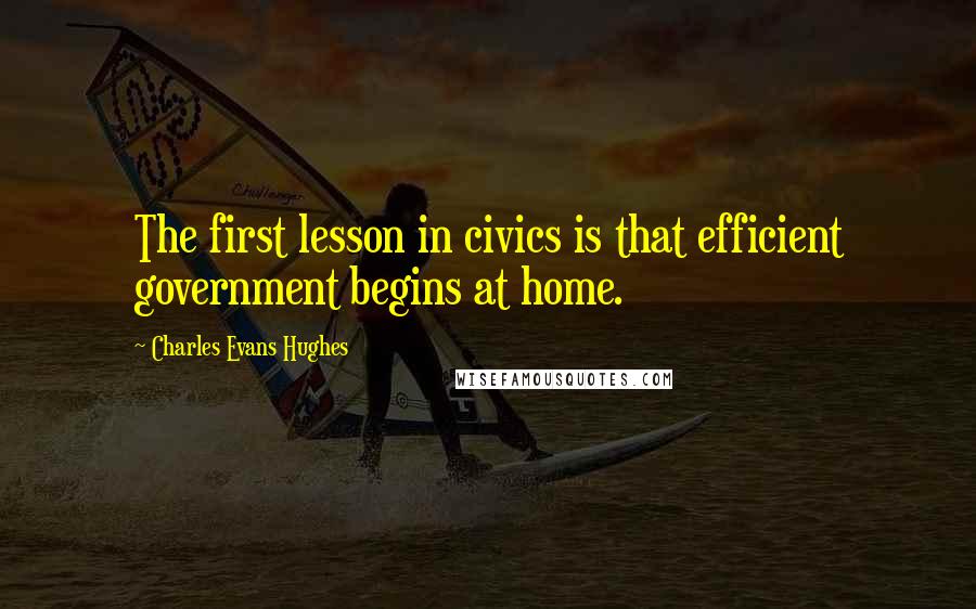 Charles Evans Hughes Quotes: The first lesson in civics is that efficient government begins at home.