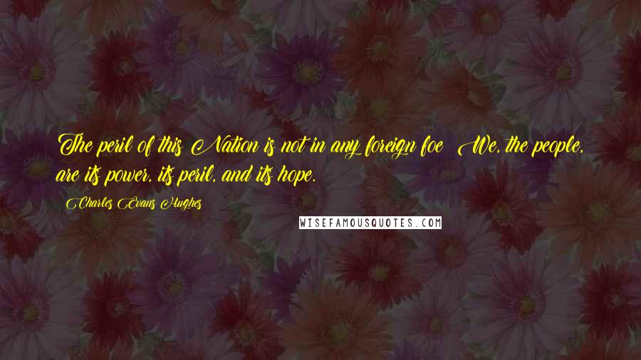 Charles Evans Hughes Quotes: The peril of this Nation is not in any foreign foe! We, the people, are its power, its peril, and its hope.