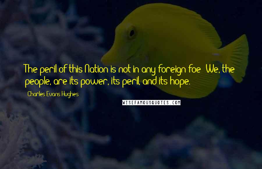 Charles Evans Hughes Quotes: The peril of this Nation is not in any foreign foe! We, the people, are its power, its peril, and its hope.