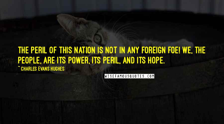 Charles Evans Hughes Quotes: The peril of this Nation is not in any foreign foe! We, the people, are its power, its peril, and its hope.