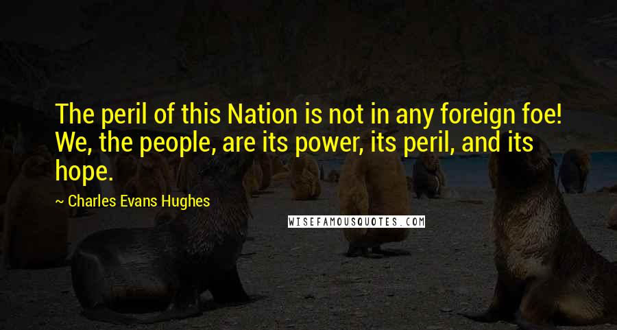 Charles Evans Hughes Quotes: The peril of this Nation is not in any foreign foe! We, the people, are its power, its peril, and its hope.