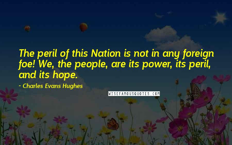 Charles Evans Hughes Quotes: The peril of this Nation is not in any foreign foe! We, the people, are its power, its peril, and its hope.