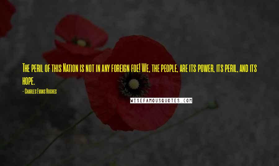 Charles Evans Hughes Quotes: The peril of this Nation is not in any foreign foe! We, the people, are its power, its peril, and its hope.