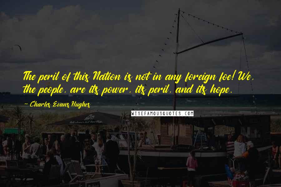 Charles Evans Hughes Quotes: The peril of this Nation is not in any foreign foe! We, the people, are its power, its peril, and its hope.