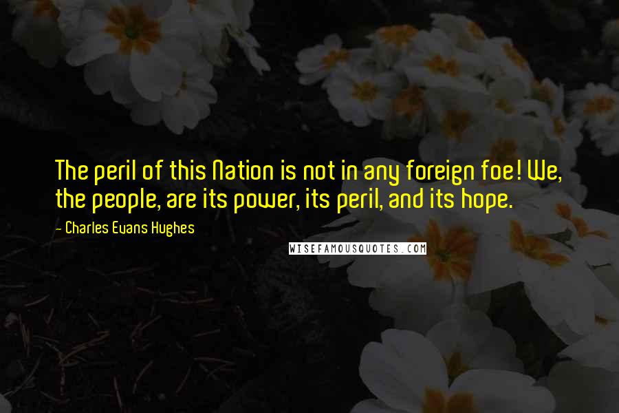 Charles Evans Hughes Quotes: The peril of this Nation is not in any foreign foe! We, the people, are its power, its peril, and its hope.