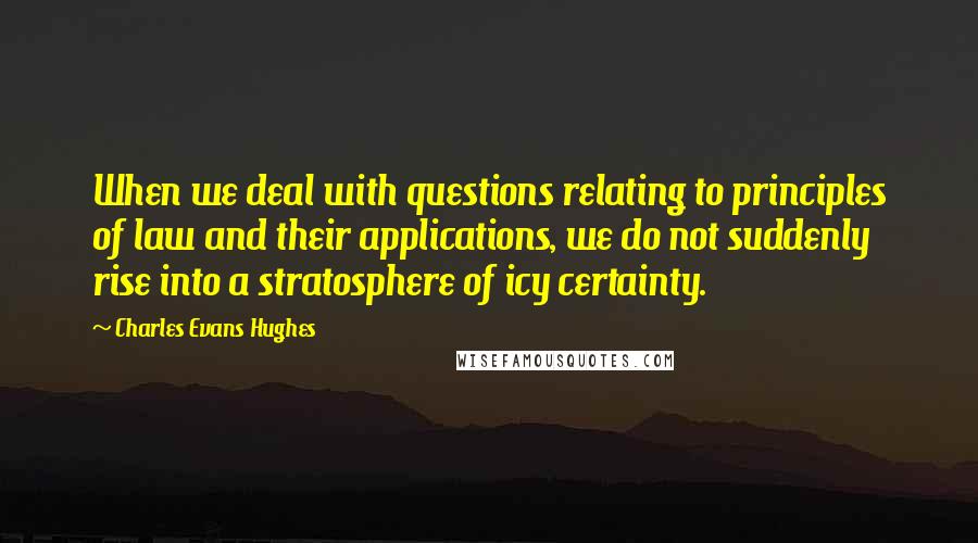 Charles Evans Hughes Quotes: When we deal with questions relating to principles of law and their applications, we do not suddenly rise into a stratosphere of icy certainty.