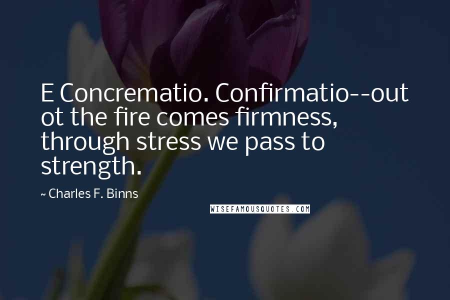 Charles F. Binns Quotes: E Concrematio. Confirmatio--out ot the fire comes firmness, through stress we pass to strength.