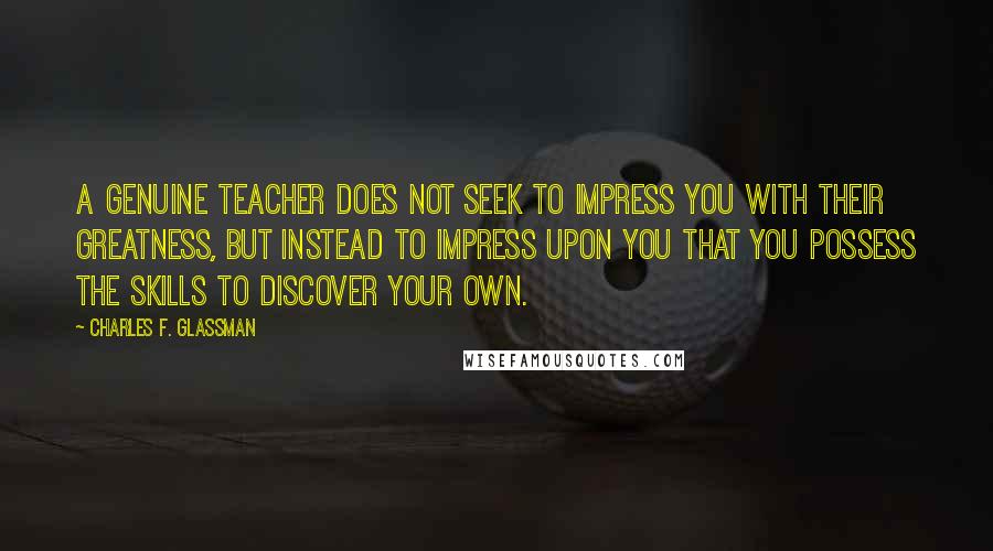 Charles F. Glassman Quotes: A genuine teacher does not seek to impress you with their greatness, but instead to impress upon you that you possess the skills to discover your own.