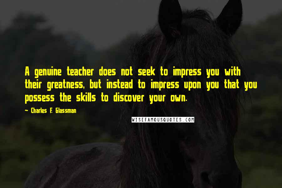 Charles F. Glassman Quotes: A genuine teacher does not seek to impress you with their greatness, but instead to impress upon you that you possess the skills to discover your own.