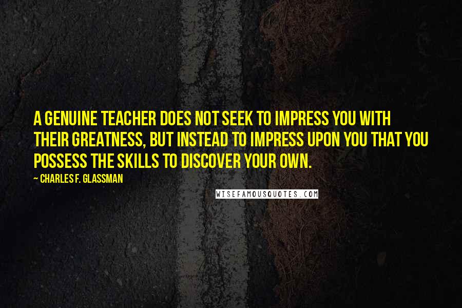 Charles F. Glassman Quotes: A genuine teacher does not seek to impress you with their greatness, but instead to impress upon you that you possess the skills to discover your own.