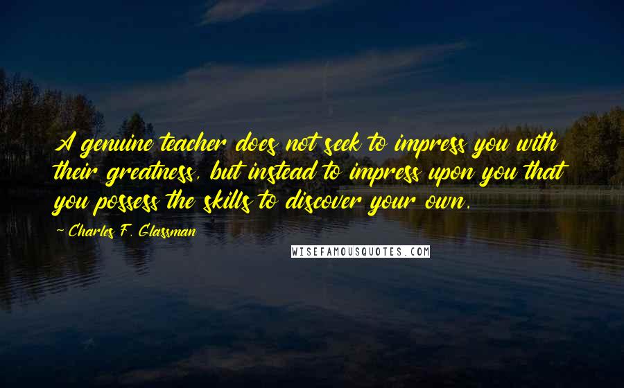 Charles F. Glassman Quotes: A genuine teacher does not seek to impress you with their greatness, but instead to impress upon you that you possess the skills to discover your own.