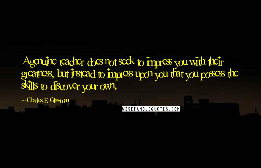 Charles F. Glassman Quotes: A genuine teacher does not seek to impress you with their greatness, but instead to impress upon you that you possess the skills to discover your own.