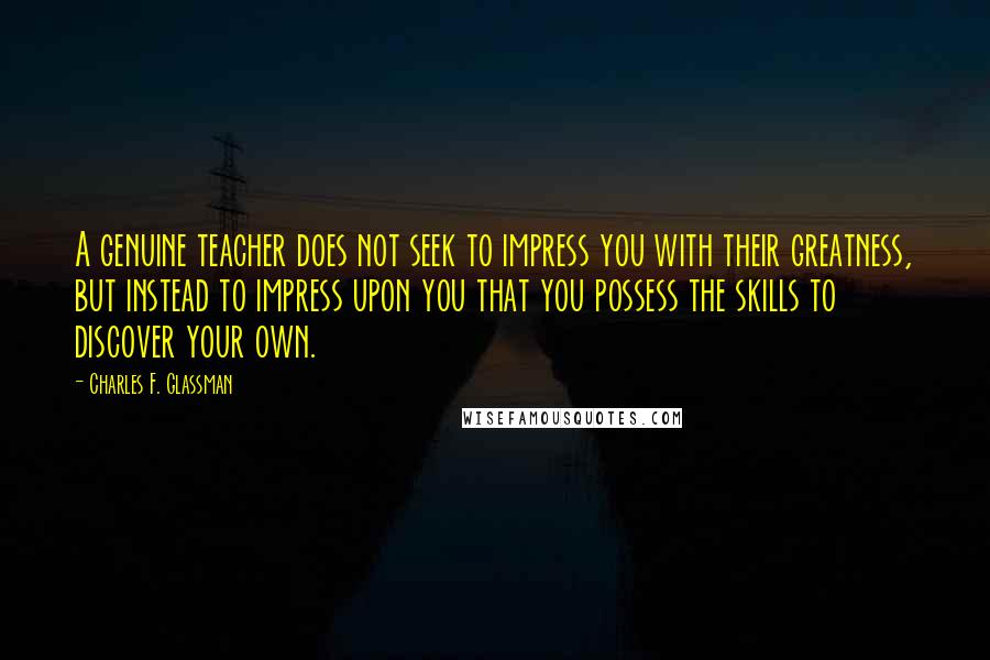 Charles F. Glassman Quotes: A genuine teacher does not seek to impress you with their greatness, but instead to impress upon you that you possess the skills to discover your own.