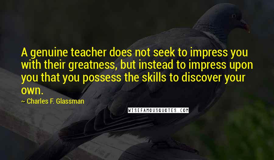 Charles F. Glassman Quotes: A genuine teacher does not seek to impress you with their greatness, but instead to impress upon you that you possess the skills to discover your own.