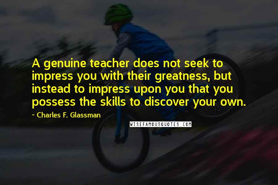 Charles F. Glassman Quotes: A genuine teacher does not seek to impress you with their greatness, but instead to impress upon you that you possess the skills to discover your own.