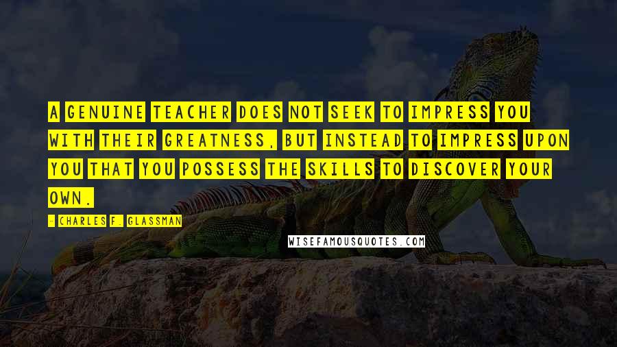 Charles F. Glassman Quotes: A genuine teacher does not seek to impress you with their greatness, but instead to impress upon you that you possess the skills to discover your own.