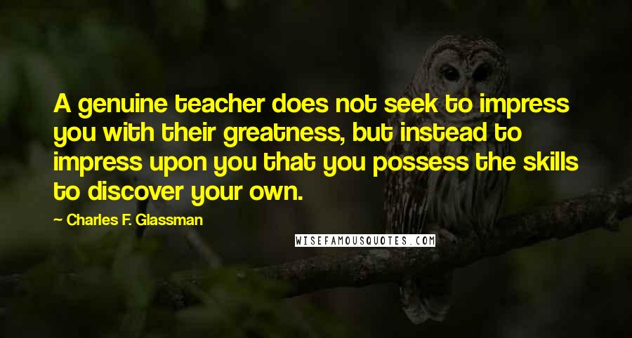 Charles F. Glassman Quotes: A genuine teacher does not seek to impress you with their greatness, but instead to impress upon you that you possess the skills to discover your own.