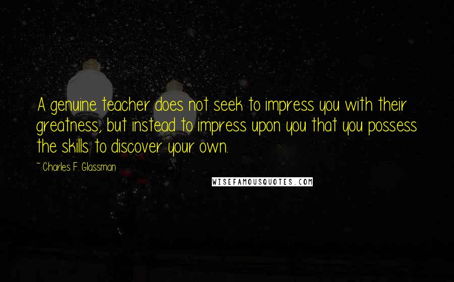 Charles F. Glassman Quotes: A genuine teacher does not seek to impress you with their greatness, but instead to impress upon you that you possess the skills to discover your own.