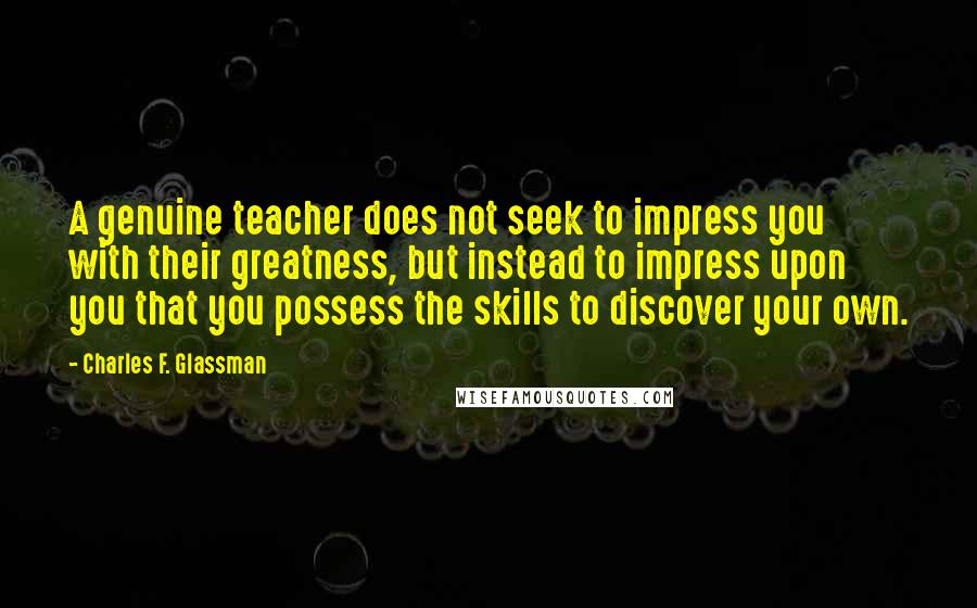 Charles F. Glassman Quotes: A genuine teacher does not seek to impress you with their greatness, but instead to impress upon you that you possess the skills to discover your own.