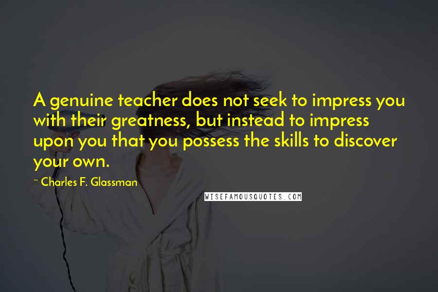 Charles F. Glassman Quotes: A genuine teacher does not seek to impress you with their greatness, but instead to impress upon you that you possess the skills to discover your own.