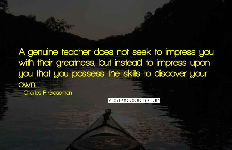 Charles F. Glassman Quotes: A genuine teacher does not seek to impress you with their greatness, but instead to impress upon you that you possess the skills to discover your own.