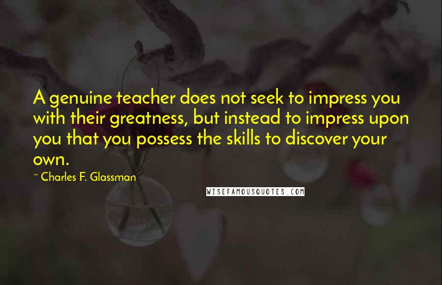 Charles F. Glassman Quotes: A genuine teacher does not seek to impress you with their greatness, but instead to impress upon you that you possess the skills to discover your own.