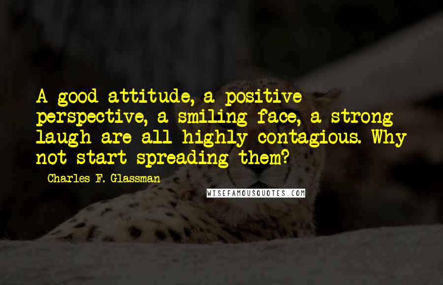 Charles F. Glassman Quotes: A good attitude, a positive perspective, a smiling face, a strong laugh are all highly contagious. Why not start spreading them?