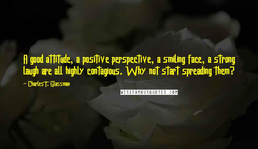 Charles F. Glassman Quotes: A good attitude, a positive perspective, a smiling face, a strong laugh are all highly contagious. Why not start spreading them?