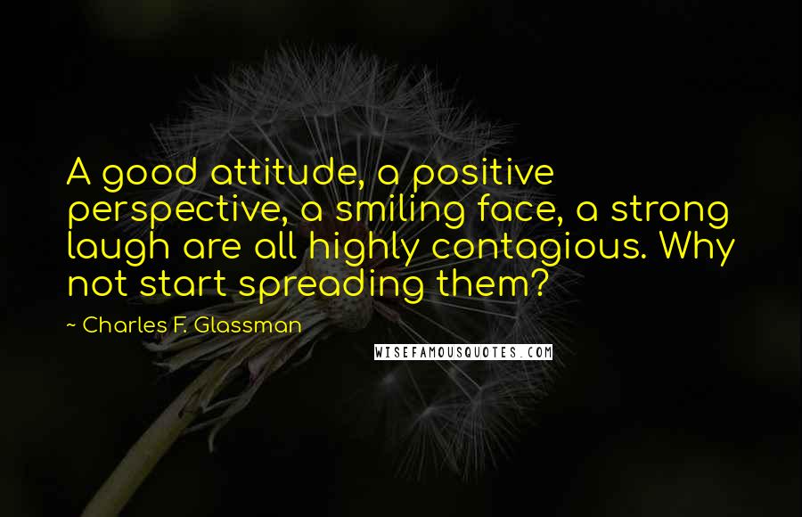 Charles F. Glassman Quotes: A good attitude, a positive perspective, a smiling face, a strong laugh are all highly contagious. Why not start spreading them?
