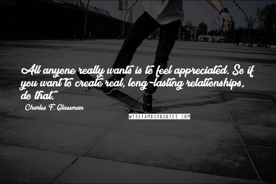 Charles F. Glassman Quotes: All anyone really wants is to feel appreciated. So if you want to create real, long-lasting relationships, do that.