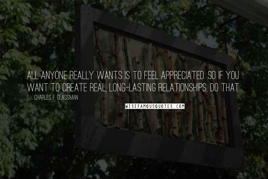 Charles F. Glassman Quotes: All anyone really wants is to feel appreciated. So if you want to create real, long-lasting relationships, do that.