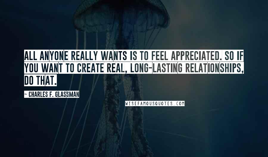 Charles F. Glassman Quotes: All anyone really wants is to feel appreciated. So if you want to create real, long-lasting relationships, do that.