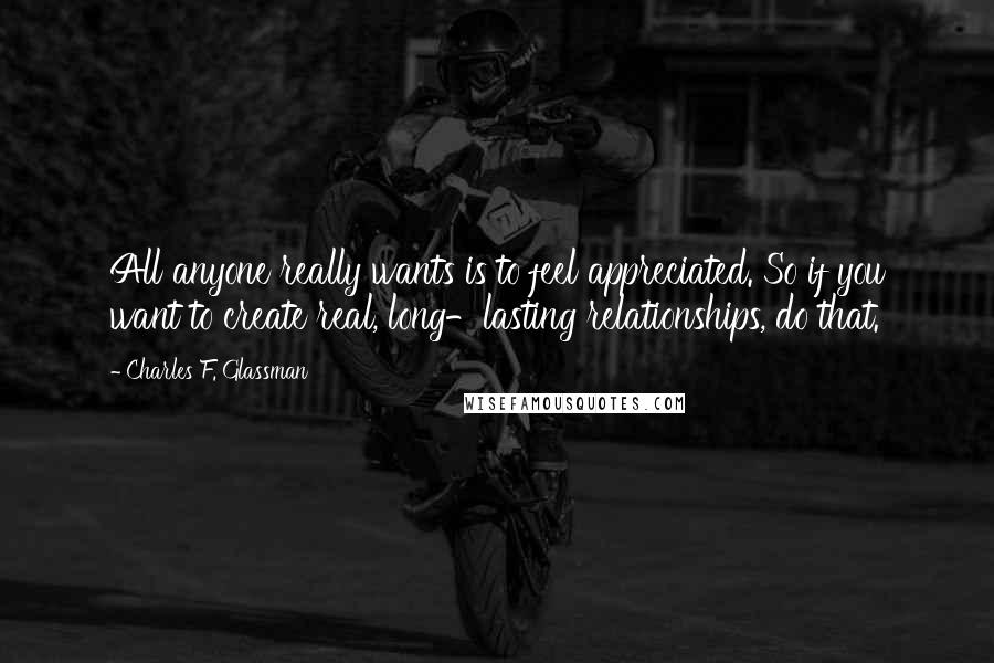 Charles F. Glassman Quotes: All anyone really wants is to feel appreciated. So if you want to create real, long-lasting relationships, do that.