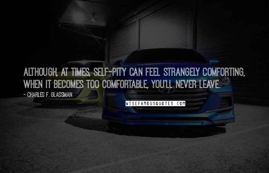 Charles F. Glassman Quotes: Although, at times, self-pity can feel strangely comforting, when it becomes too comfortable, you'll never leave.