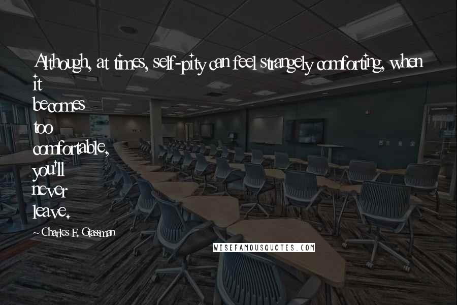Charles F. Glassman Quotes: Although, at times, self-pity can feel strangely comforting, when it becomes too comfortable, you'll never leave.