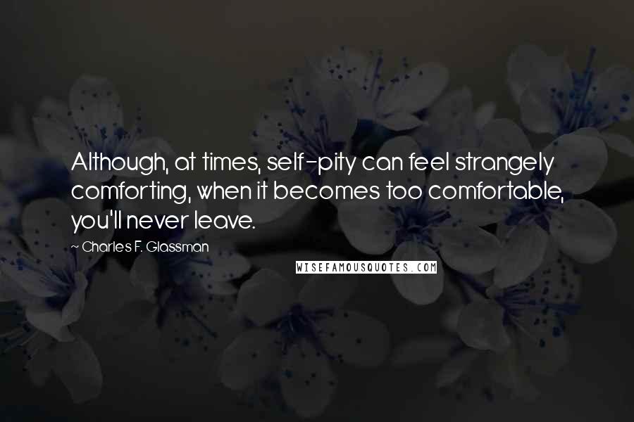 Charles F. Glassman Quotes: Although, at times, self-pity can feel strangely comforting, when it becomes too comfortable, you'll never leave.