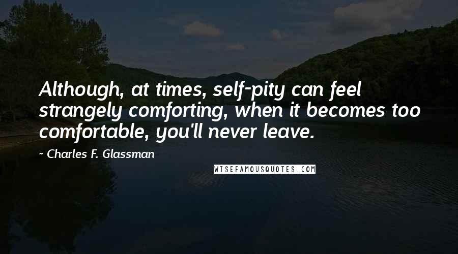 Charles F. Glassman Quotes: Although, at times, self-pity can feel strangely comforting, when it becomes too comfortable, you'll never leave.