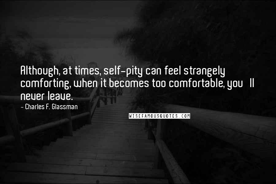 Charles F. Glassman Quotes: Although, at times, self-pity can feel strangely comforting, when it becomes too comfortable, you'll never leave.