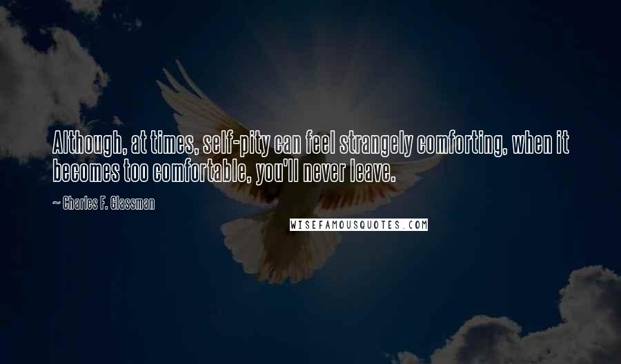 Charles F. Glassman Quotes: Although, at times, self-pity can feel strangely comforting, when it becomes too comfortable, you'll never leave.