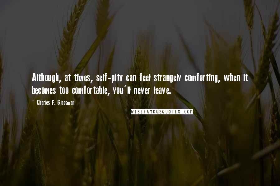 Charles F. Glassman Quotes: Although, at times, self-pity can feel strangely comforting, when it becomes too comfortable, you'll never leave.