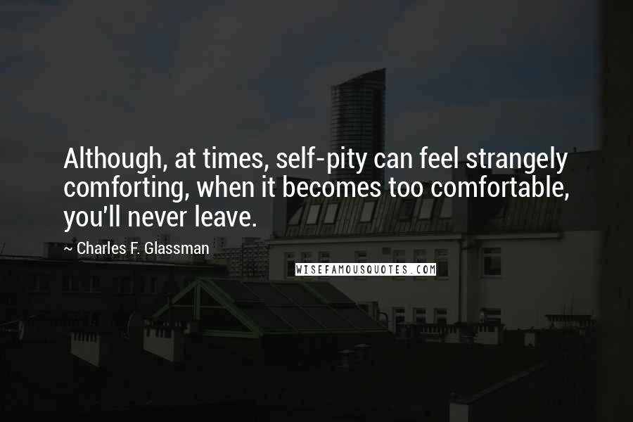 Charles F. Glassman Quotes: Although, at times, self-pity can feel strangely comforting, when it becomes too comfortable, you'll never leave.